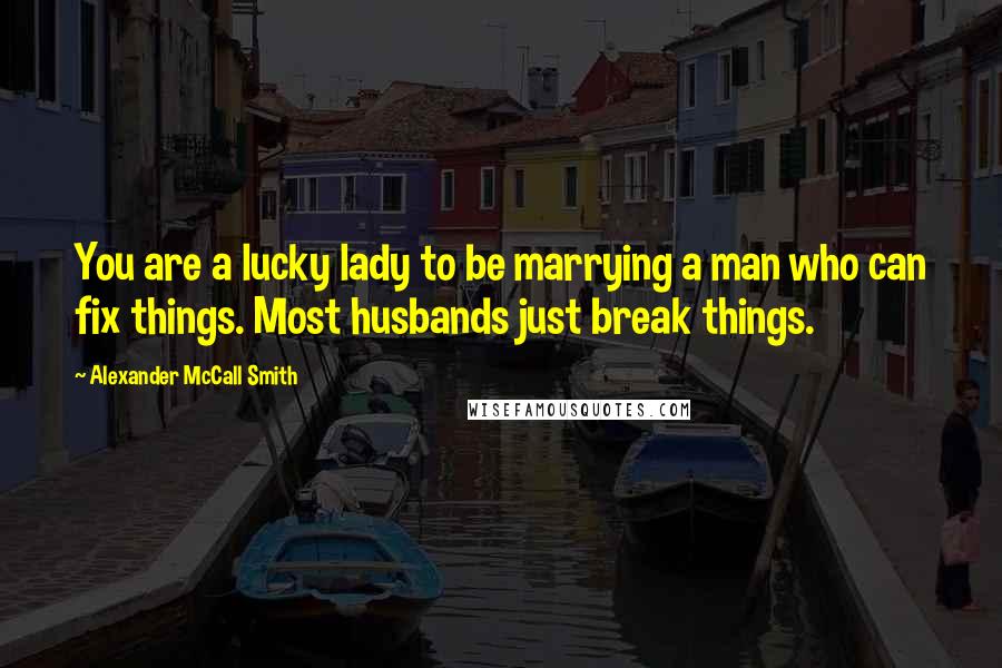 Alexander McCall Smith Quotes: You are a lucky lady to be marrying a man who can fix things. Most husbands just break things.