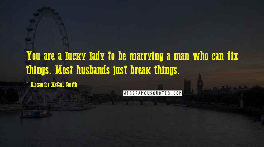 Alexander McCall Smith Quotes: You are a lucky lady to be marrying a man who can fix things. Most husbands just break things.