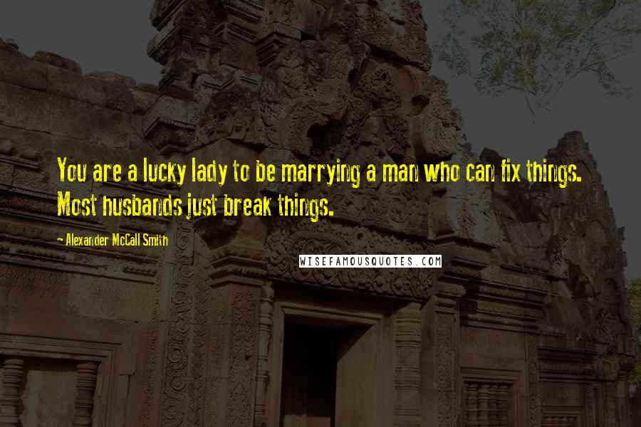 Alexander McCall Smith Quotes: You are a lucky lady to be marrying a man who can fix things. Most husbands just break things.