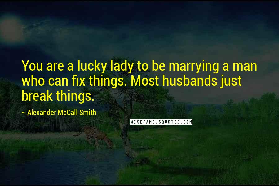 Alexander McCall Smith Quotes: You are a lucky lady to be marrying a man who can fix things. Most husbands just break things.