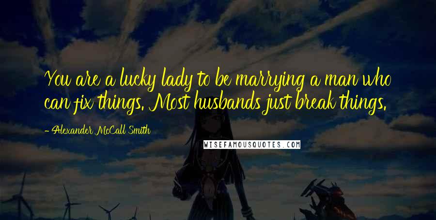 Alexander McCall Smith Quotes: You are a lucky lady to be marrying a man who can fix things. Most husbands just break things.