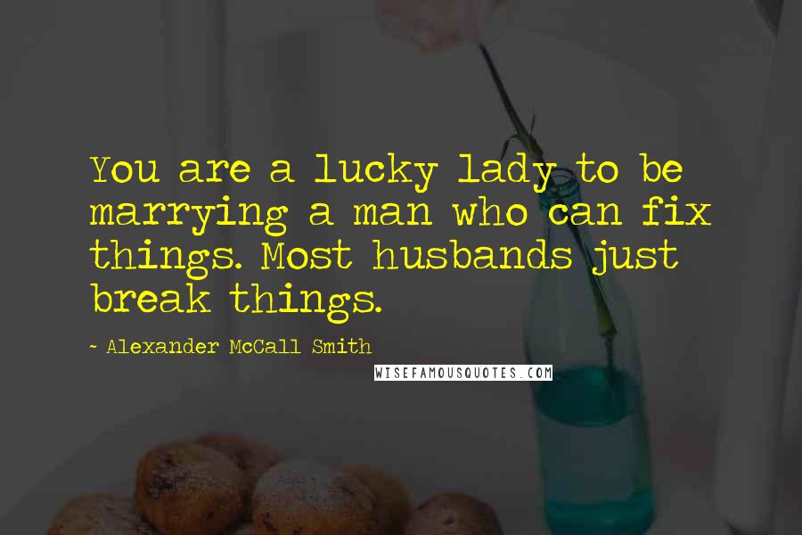 Alexander McCall Smith Quotes: You are a lucky lady to be marrying a man who can fix things. Most husbands just break things.