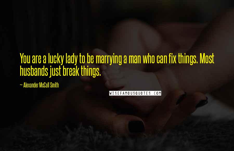 Alexander McCall Smith Quotes: You are a lucky lady to be marrying a man who can fix things. Most husbands just break things.