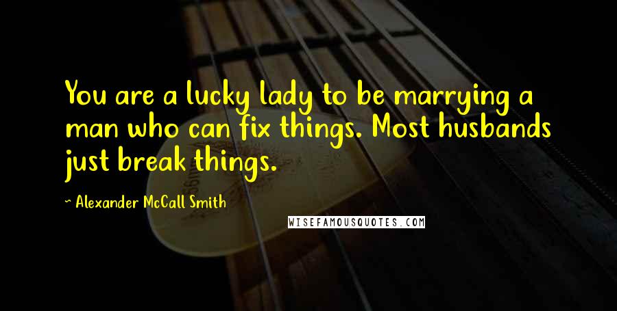 Alexander McCall Smith Quotes: You are a lucky lady to be marrying a man who can fix things. Most husbands just break things.