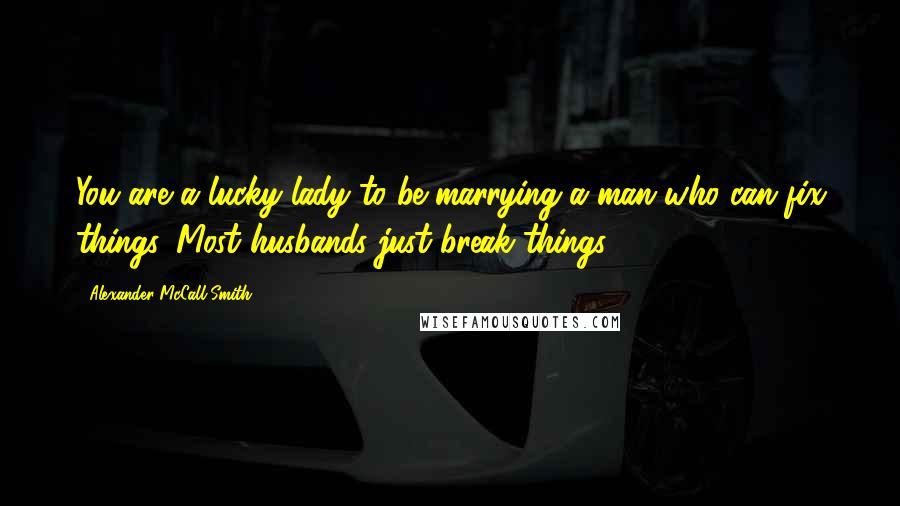 Alexander McCall Smith Quotes: You are a lucky lady to be marrying a man who can fix things. Most husbands just break things.