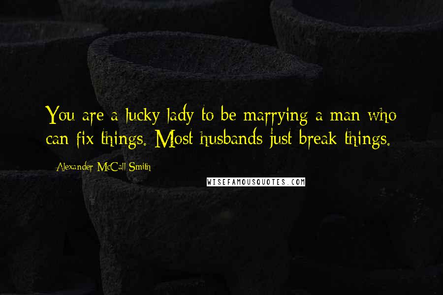 Alexander McCall Smith Quotes: You are a lucky lady to be marrying a man who can fix things. Most husbands just break things.