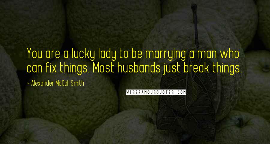 Alexander McCall Smith Quotes: You are a lucky lady to be marrying a man who can fix things. Most husbands just break things.