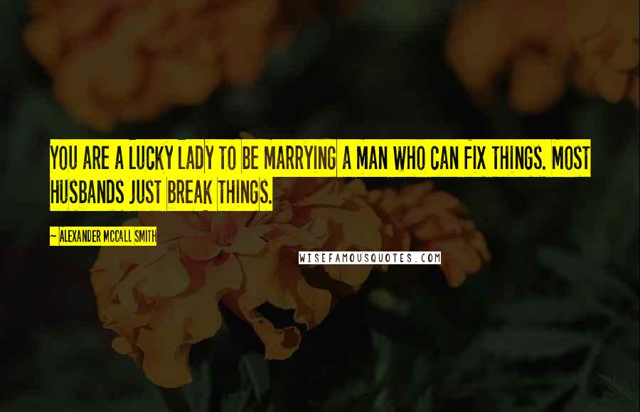 Alexander McCall Smith Quotes: You are a lucky lady to be marrying a man who can fix things. Most husbands just break things.