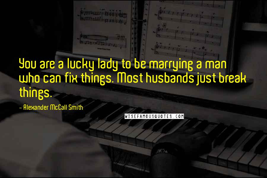 Alexander McCall Smith Quotes: You are a lucky lady to be marrying a man who can fix things. Most husbands just break things.