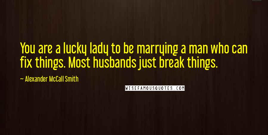 Alexander McCall Smith Quotes: You are a lucky lady to be marrying a man who can fix things. Most husbands just break things.