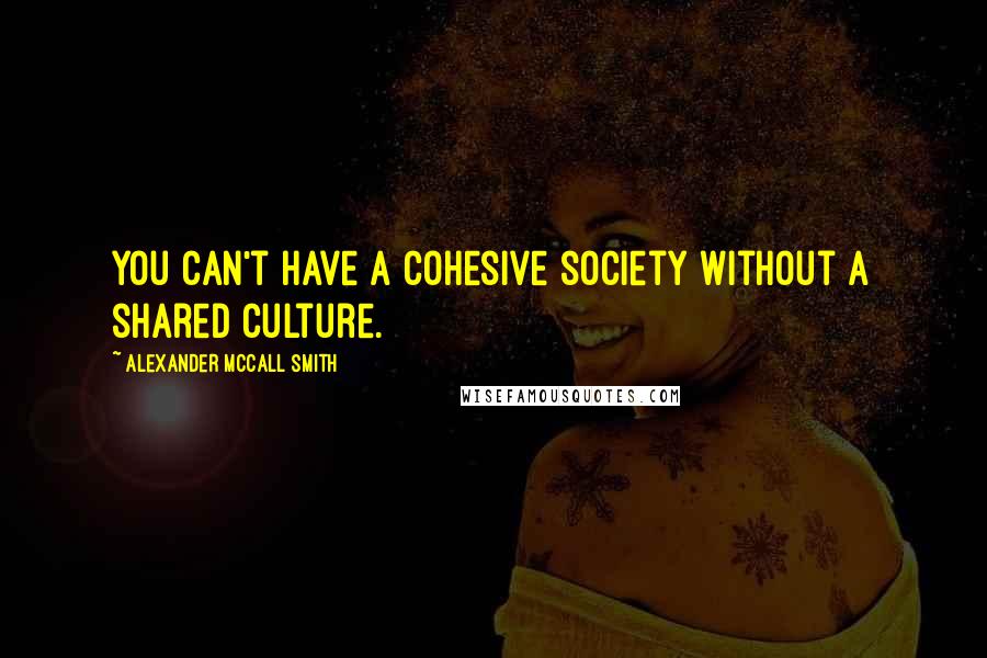Alexander McCall Smith Quotes: You can't have a cohesive society without a shared culture.