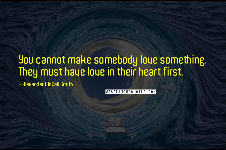 Alexander McCall Smith Quotes: You cannot make somebody love something. They must have love in their heart first.