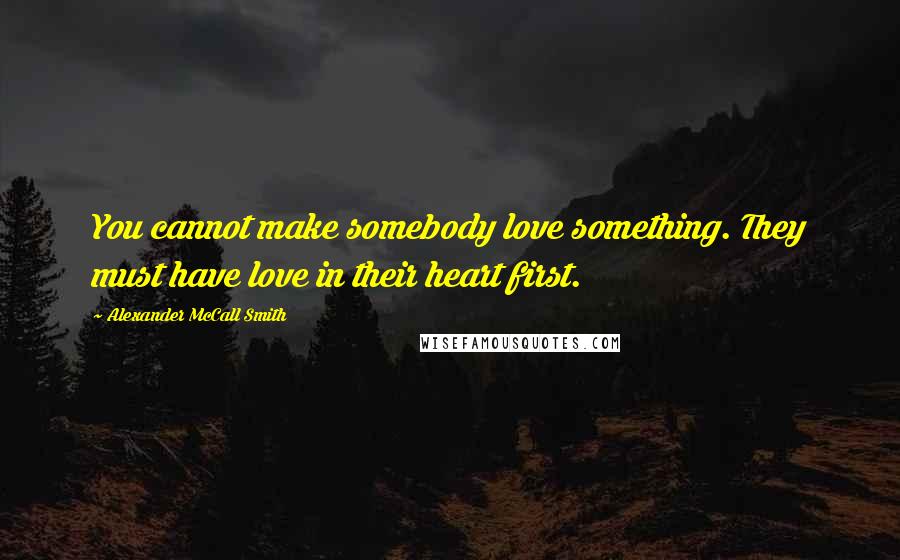 Alexander McCall Smith Quotes: You cannot make somebody love something. They must have love in their heart first.