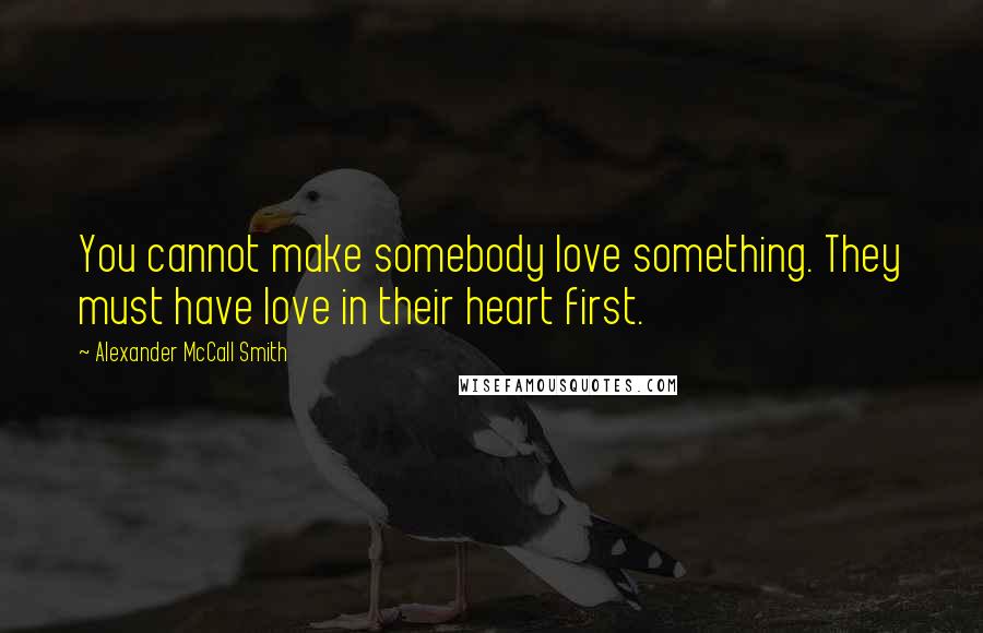 Alexander McCall Smith Quotes: You cannot make somebody love something. They must have love in their heart first.