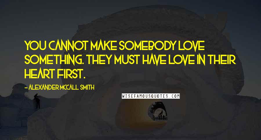 Alexander McCall Smith Quotes: You cannot make somebody love something. They must have love in their heart first.