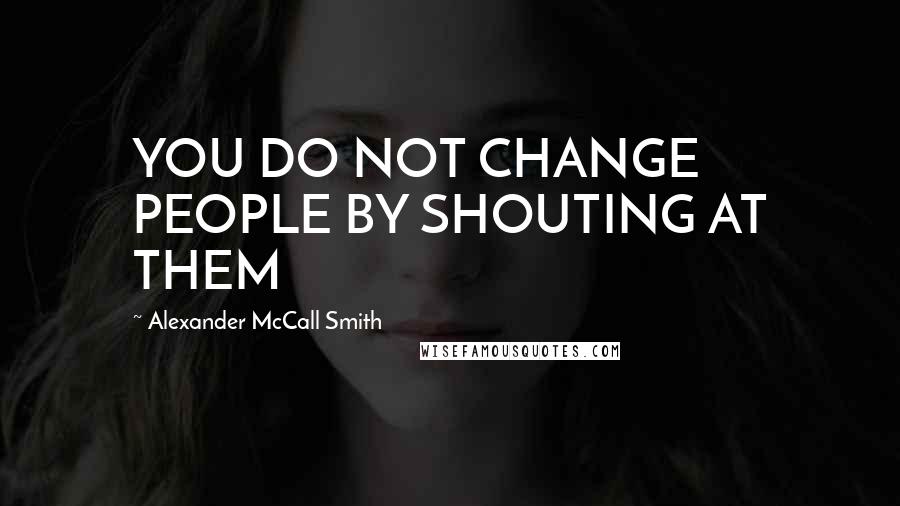 Alexander McCall Smith Quotes: YOU DO NOT CHANGE PEOPLE BY SHOUTING AT THEM