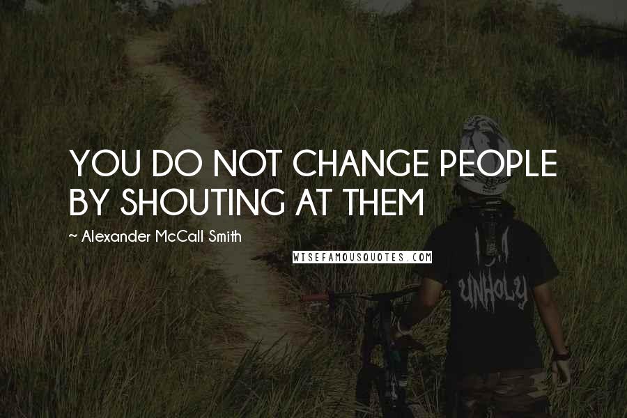 Alexander McCall Smith Quotes: YOU DO NOT CHANGE PEOPLE BY SHOUTING AT THEM