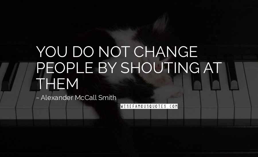 Alexander McCall Smith Quotes: YOU DO NOT CHANGE PEOPLE BY SHOUTING AT THEM