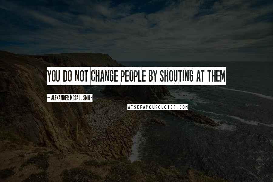 Alexander McCall Smith Quotes: YOU DO NOT CHANGE PEOPLE BY SHOUTING AT THEM