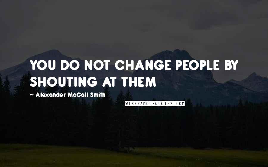 Alexander McCall Smith Quotes: YOU DO NOT CHANGE PEOPLE BY SHOUTING AT THEM