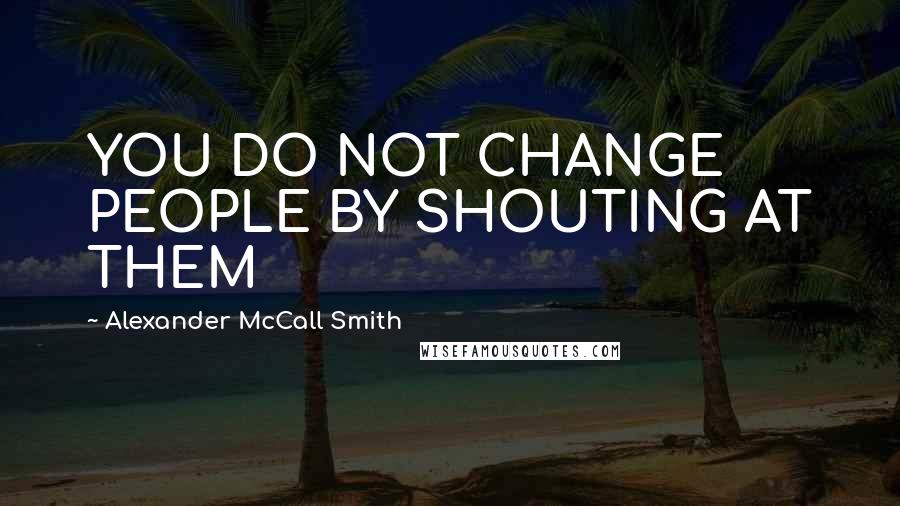 Alexander McCall Smith Quotes: YOU DO NOT CHANGE PEOPLE BY SHOUTING AT THEM