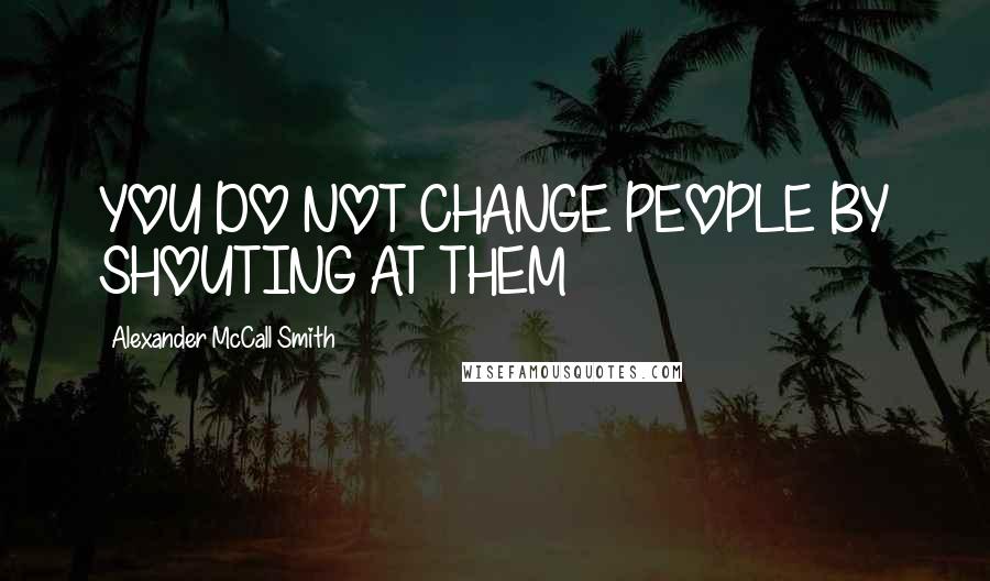 Alexander McCall Smith Quotes: YOU DO NOT CHANGE PEOPLE BY SHOUTING AT THEM