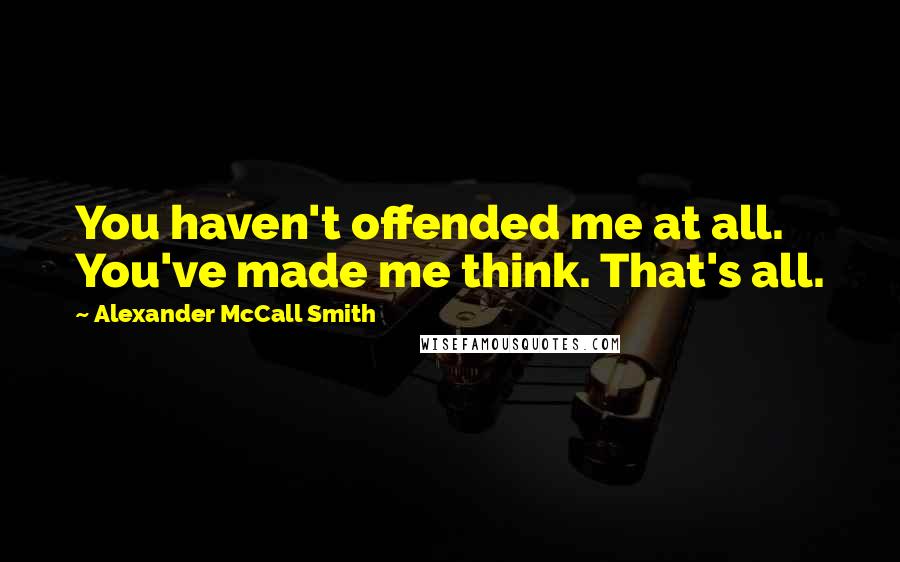 Alexander McCall Smith Quotes: You haven't offended me at all. You've made me think. That's all.