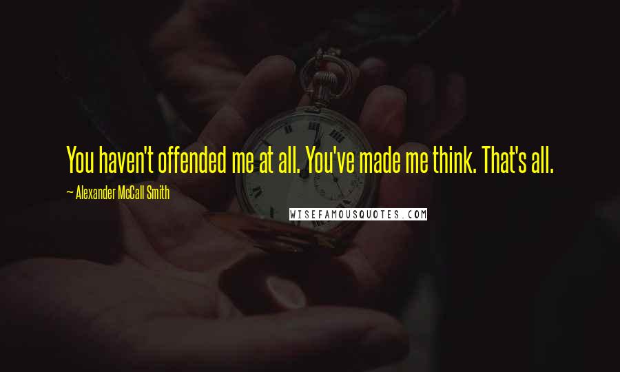 Alexander McCall Smith Quotes: You haven't offended me at all. You've made me think. That's all.