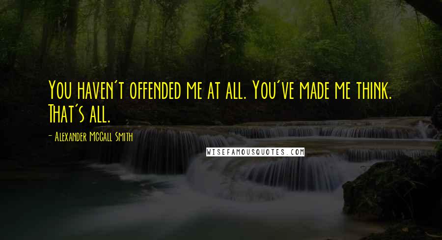 Alexander McCall Smith Quotes: You haven't offended me at all. You've made me think. That's all.
