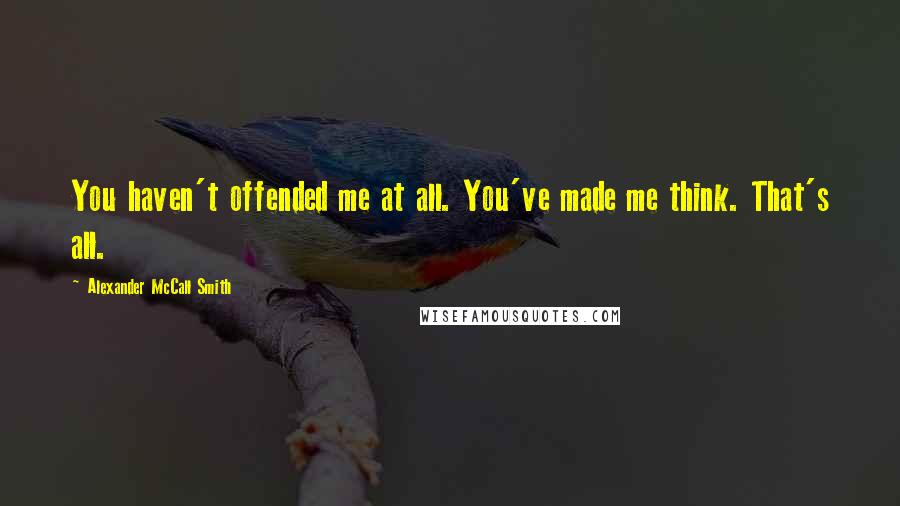Alexander McCall Smith Quotes: You haven't offended me at all. You've made me think. That's all.