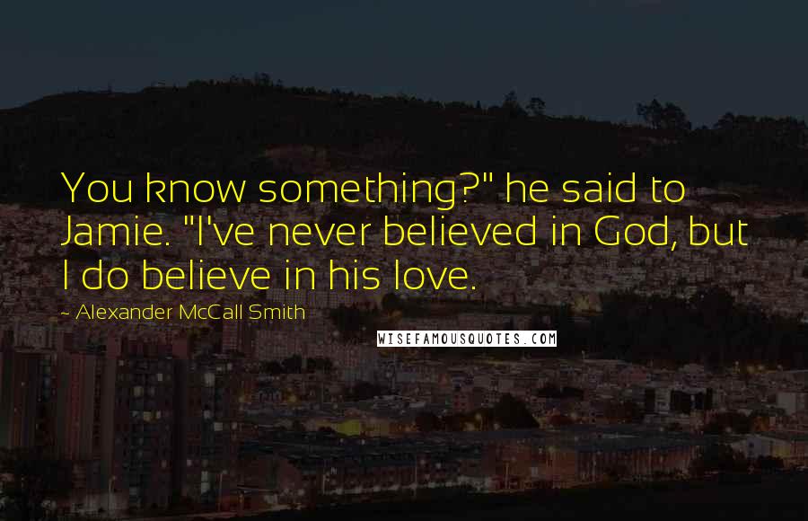 Alexander McCall Smith Quotes: You know something?" he said to Jamie. "I've never believed in God, but I do believe in his love.