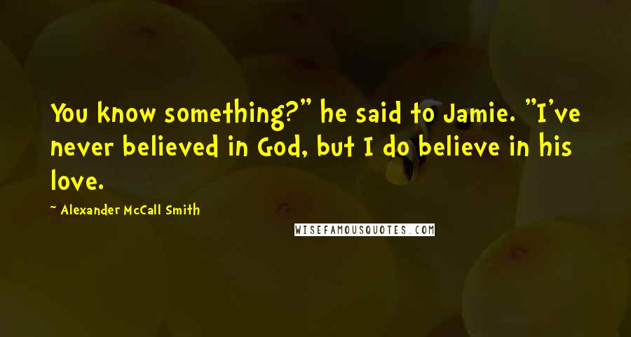 Alexander McCall Smith Quotes: You know something?" he said to Jamie. "I've never believed in God, but I do believe in his love.