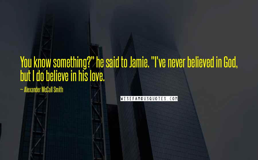 Alexander McCall Smith Quotes: You know something?" he said to Jamie. "I've never believed in God, but I do believe in his love.