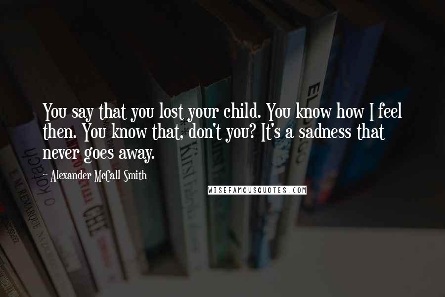 Alexander McCall Smith Quotes: You say that you lost your child. You know how I feel then. You know that, don't you? It's a sadness that never goes away.