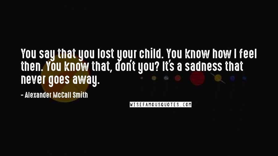 Alexander McCall Smith Quotes: You say that you lost your child. You know how I feel then. You know that, don't you? It's a sadness that never goes away.