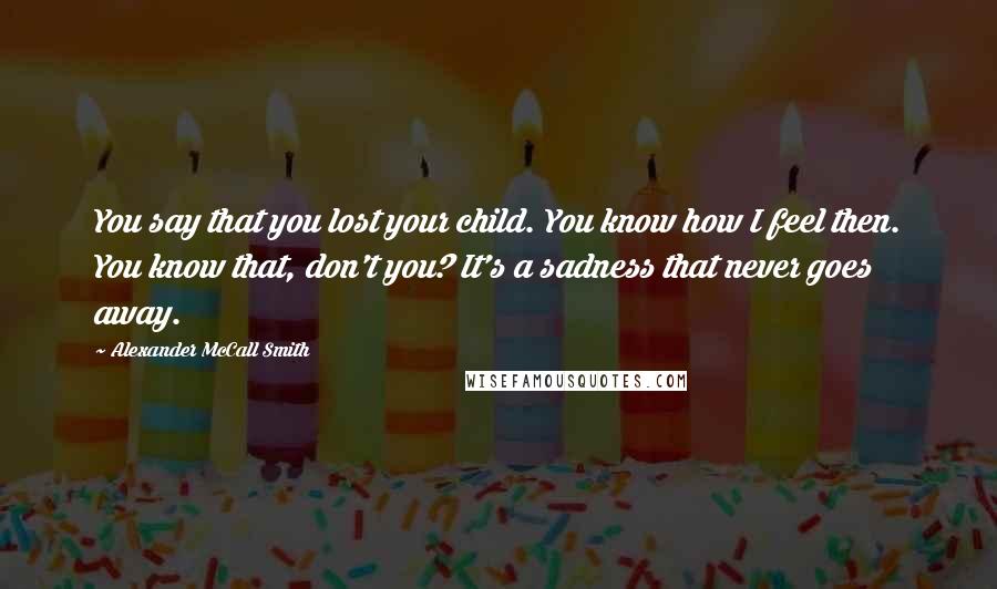 Alexander McCall Smith Quotes: You say that you lost your child. You know how I feel then. You know that, don't you? It's a sadness that never goes away.