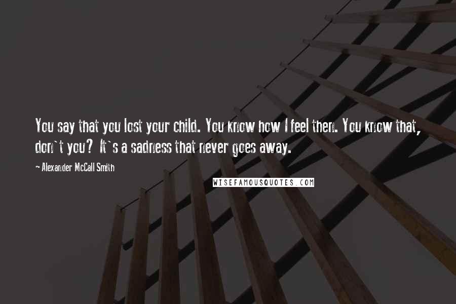 Alexander McCall Smith Quotes: You say that you lost your child. You know how I feel then. You know that, don't you? It's a sadness that never goes away.