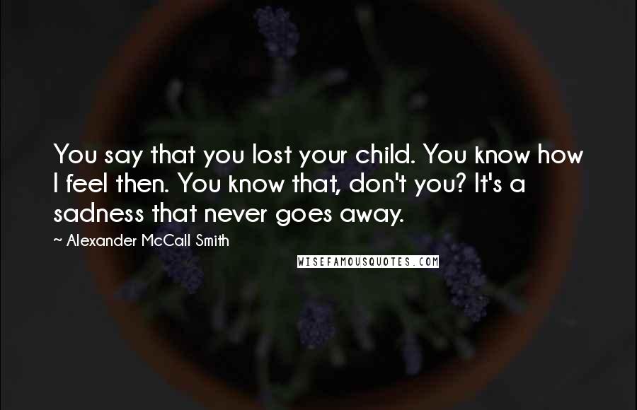 Alexander McCall Smith Quotes: You say that you lost your child. You know how I feel then. You know that, don't you? It's a sadness that never goes away.
