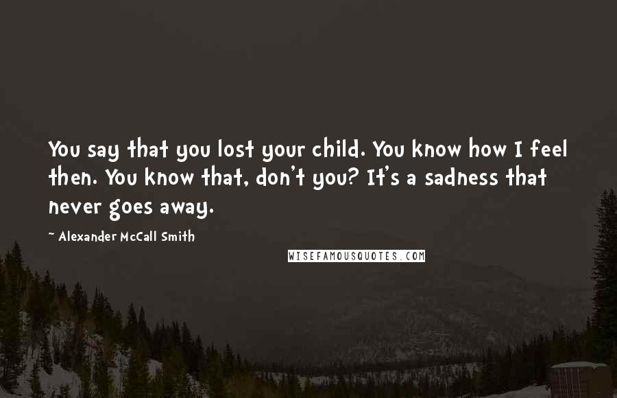 Alexander McCall Smith Quotes: You say that you lost your child. You know how I feel then. You know that, don't you? It's a sadness that never goes away.