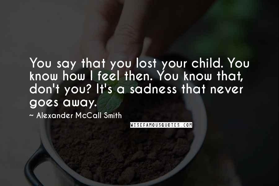 Alexander McCall Smith Quotes: You say that you lost your child. You know how I feel then. You know that, don't you? It's a sadness that never goes away.