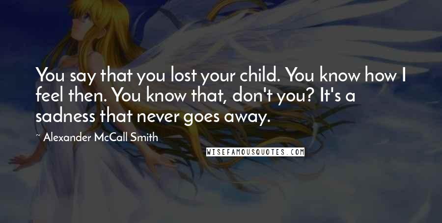 Alexander McCall Smith Quotes: You say that you lost your child. You know how I feel then. You know that, don't you? It's a sadness that never goes away.