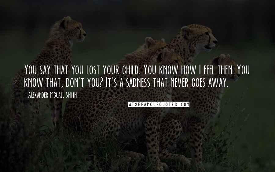 Alexander McCall Smith Quotes: You say that you lost your child. You know how I feel then. You know that, don't you? It's a sadness that never goes away.