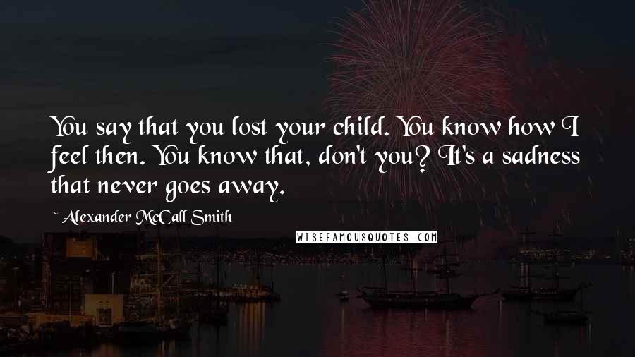 Alexander McCall Smith Quotes: You say that you lost your child. You know how I feel then. You know that, don't you? It's a sadness that never goes away.