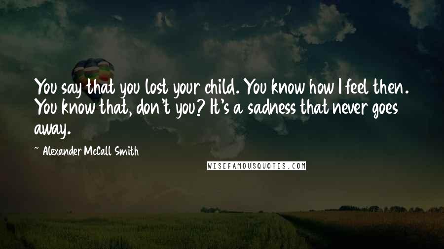 Alexander McCall Smith Quotes: You say that you lost your child. You know how I feel then. You know that, don't you? It's a sadness that never goes away.