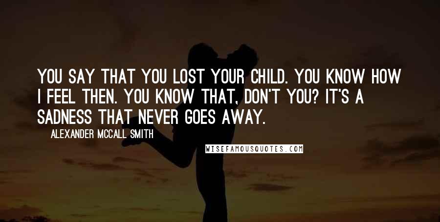 Alexander McCall Smith Quotes: You say that you lost your child. You know how I feel then. You know that, don't you? It's a sadness that never goes away.