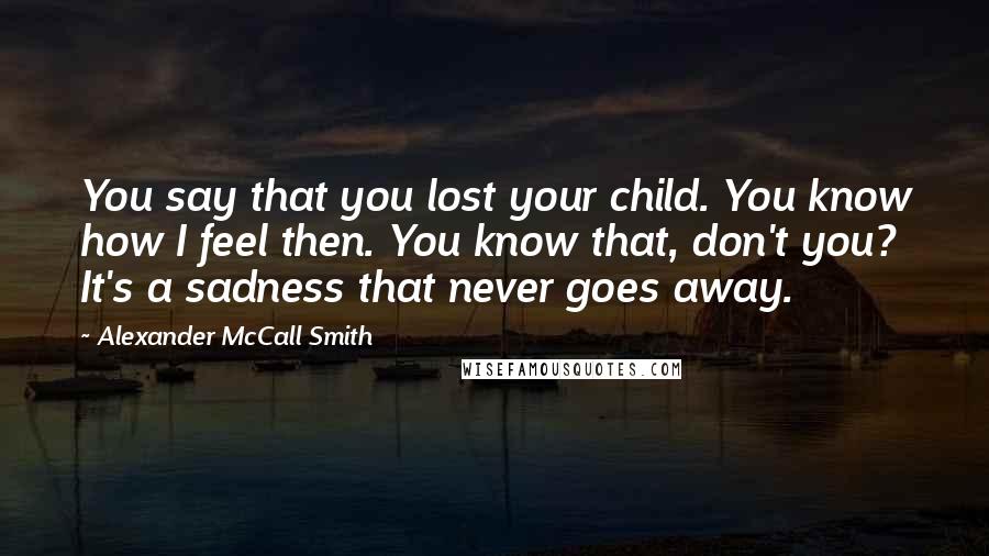 Alexander McCall Smith Quotes: You say that you lost your child. You know how I feel then. You know that, don't you? It's a sadness that never goes away.