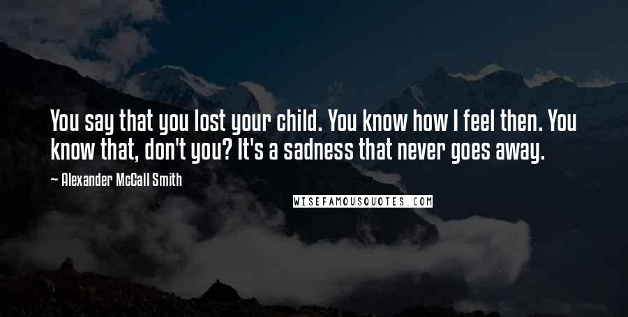 Alexander McCall Smith Quotes: You say that you lost your child. You know how I feel then. You know that, don't you? It's a sadness that never goes away.