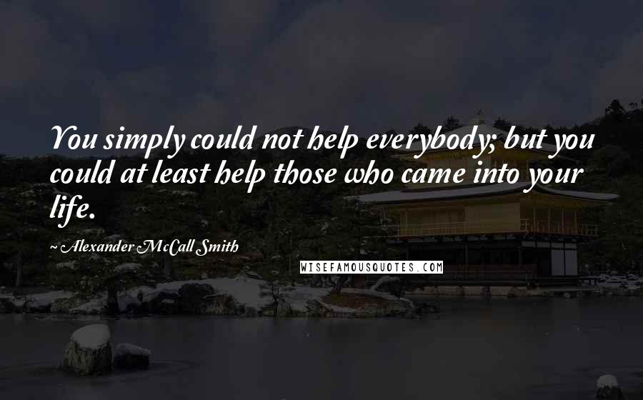 Alexander McCall Smith Quotes: You simply could not help everybody; but you could at least help those who came into your life.