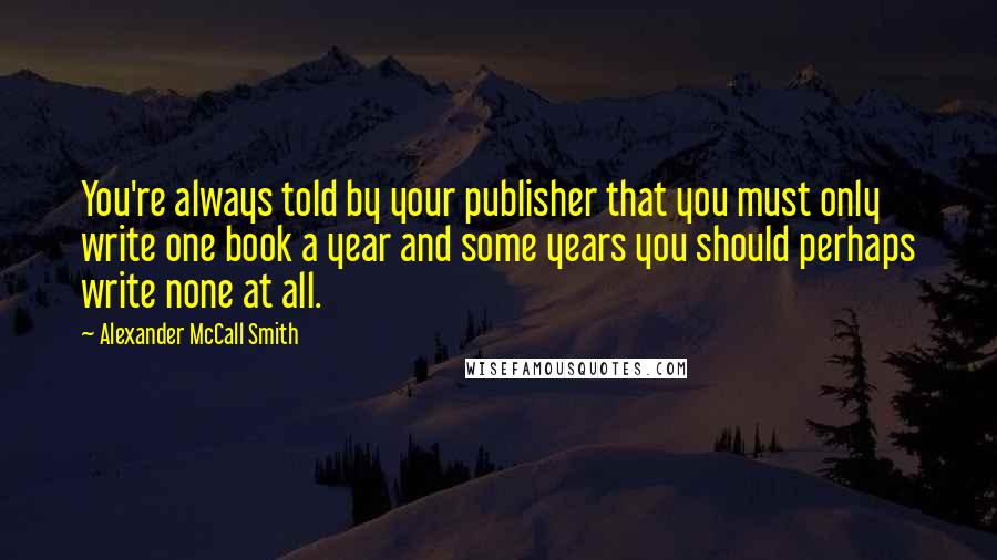 Alexander McCall Smith Quotes: You're always told by your publisher that you must only write one book a year and some years you should perhaps write none at all.