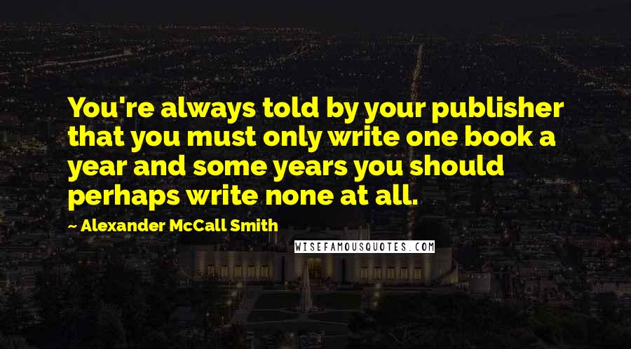 Alexander McCall Smith Quotes: You're always told by your publisher that you must only write one book a year and some years you should perhaps write none at all.